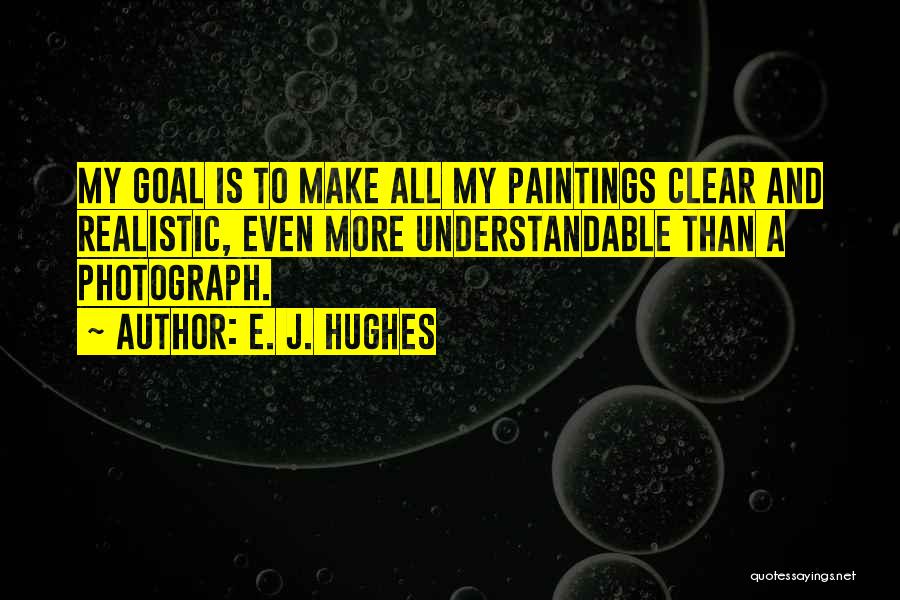 E. J. Hughes Quotes: My Goal Is To Make All My Paintings Clear And Realistic, Even More Understandable Than A Photograph.