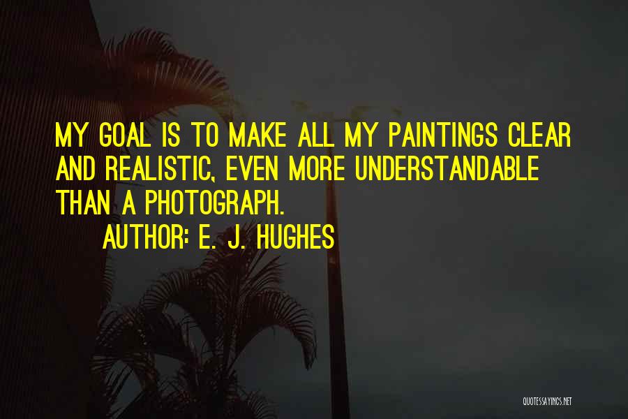 E. J. Hughes Quotes: My Goal Is To Make All My Paintings Clear And Realistic, Even More Understandable Than A Photograph.