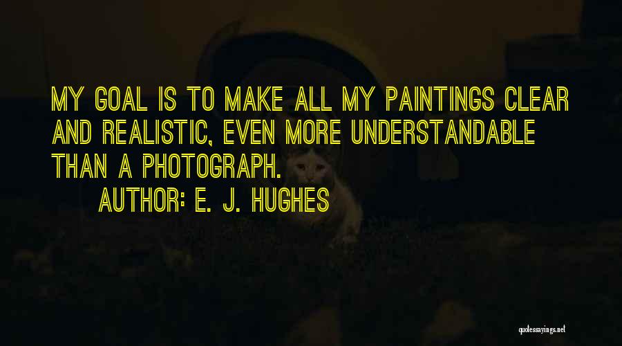 E. J. Hughes Quotes: My Goal Is To Make All My Paintings Clear And Realistic, Even More Understandable Than A Photograph.