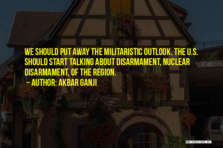 Akbar Ganji Quotes: We Should Put Away The Militaristic Outlook. The U.s. Should Start Talking About Disarmament, Nuclear Disarmament, Of The Region.