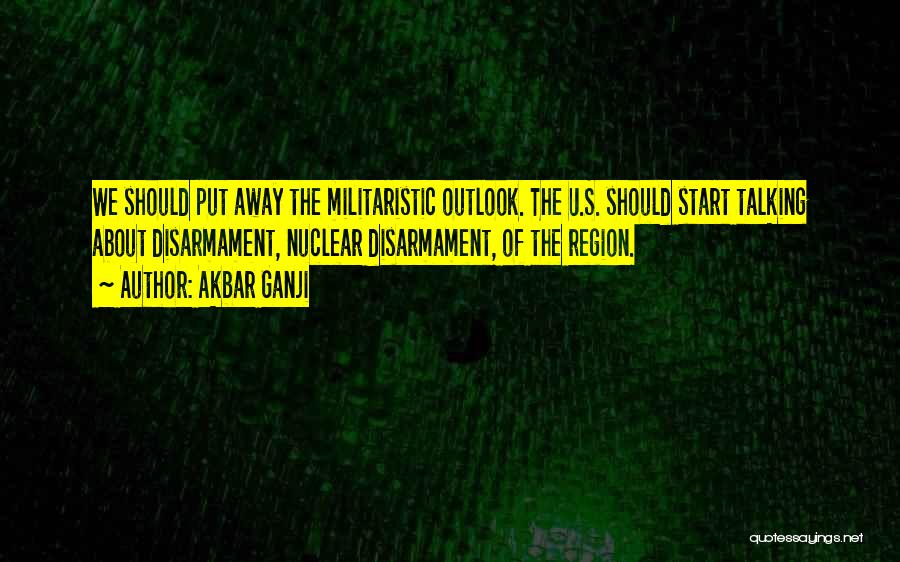 Akbar Ganji Quotes: We Should Put Away The Militaristic Outlook. The U.s. Should Start Talking About Disarmament, Nuclear Disarmament, Of The Region.