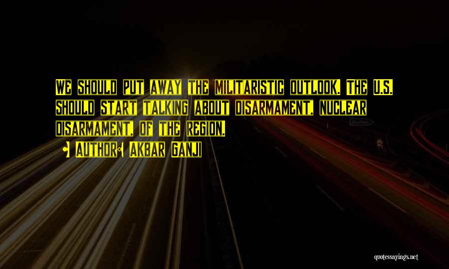 Akbar Ganji Quotes: We Should Put Away The Militaristic Outlook. The U.s. Should Start Talking About Disarmament, Nuclear Disarmament, Of The Region.