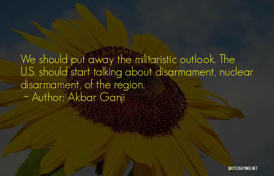 Akbar Ganji Quotes: We Should Put Away The Militaristic Outlook. The U.s. Should Start Talking About Disarmament, Nuclear Disarmament, Of The Region.