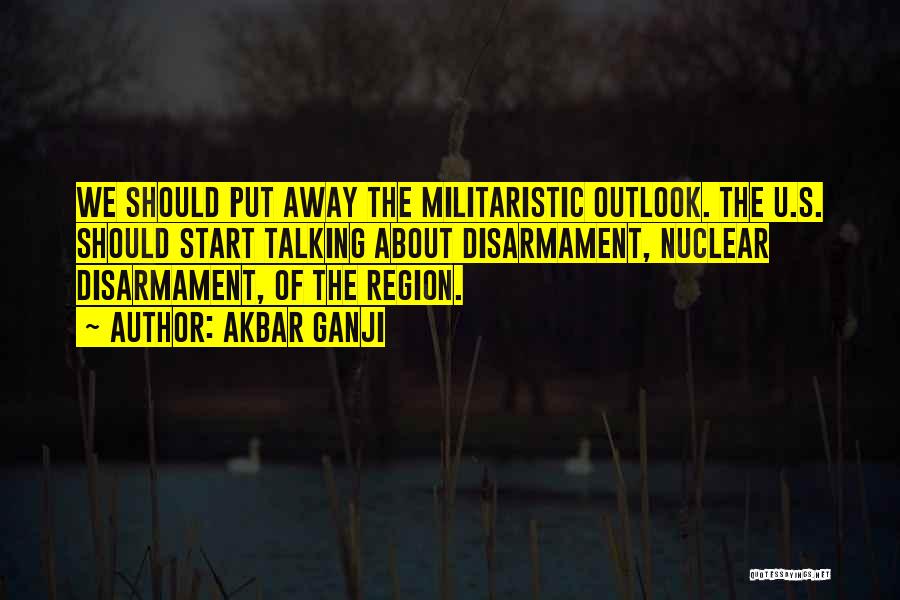 Akbar Ganji Quotes: We Should Put Away The Militaristic Outlook. The U.s. Should Start Talking About Disarmament, Nuclear Disarmament, Of The Region.