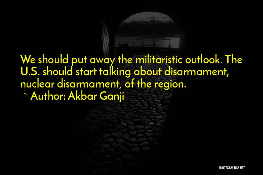 Akbar Ganji Quotes: We Should Put Away The Militaristic Outlook. The U.s. Should Start Talking About Disarmament, Nuclear Disarmament, Of The Region.