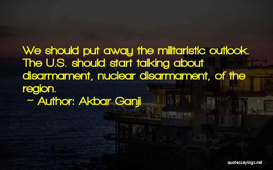 Akbar Ganji Quotes: We Should Put Away The Militaristic Outlook. The U.s. Should Start Talking About Disarmament, Nuclear Disarmament, Of The Region.