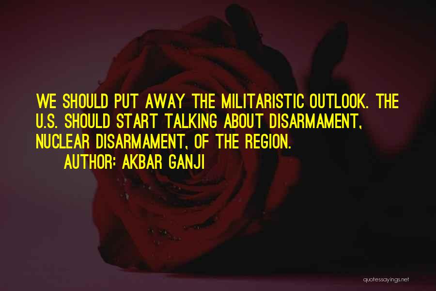 Akbar Ganji Quotes: We Should Put Away The Militaristic Outlook. The U.s. Should Start Talking About Disarmament, Nuclear Disarmament, Of The Region.