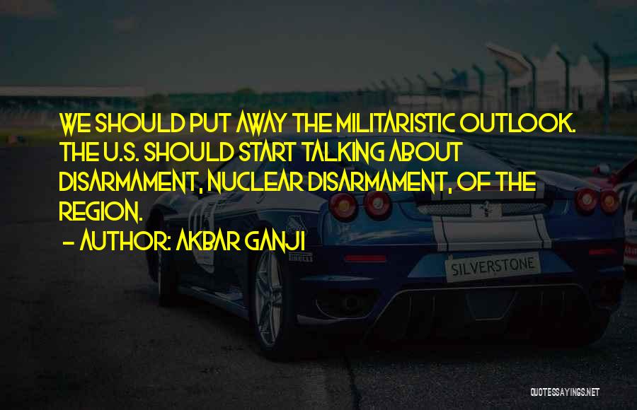 Akbar Ganji Quotes: We Should Put Away The Militaristic Outlook. The U.s. Should Start Talking About Disarmament, Nuclear Disarmament, Of The Region.