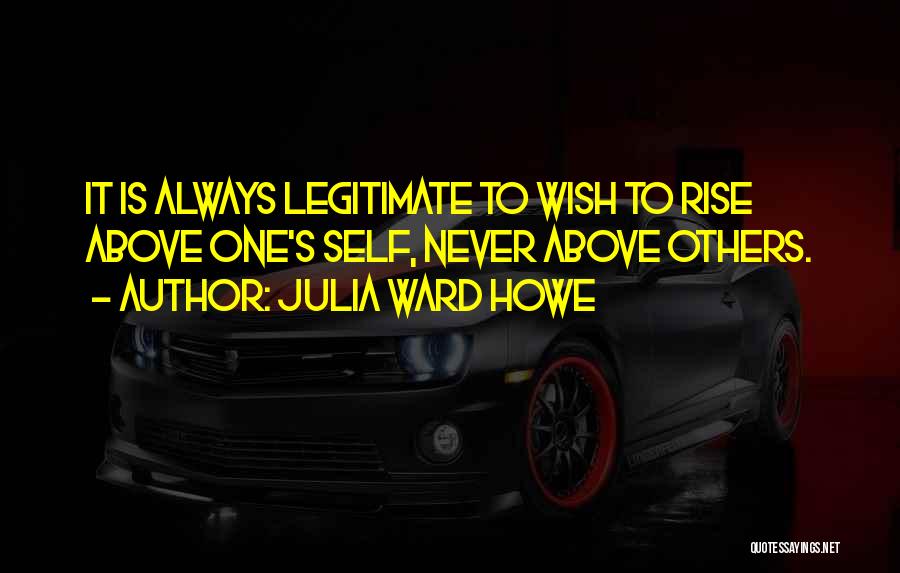Julia Ward Howe Quotes: It Is Always Legitimate To Wish To Rise Above One's Self, Never Above Others.