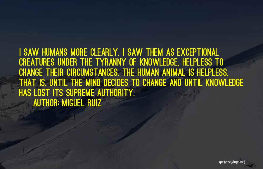 Miguel Ruiz Quotes: I Saw Humans More Clearly. I Saw Them As Exceptional Creatures Under The Tyranny Of Knowledge, Helpless To Change Their