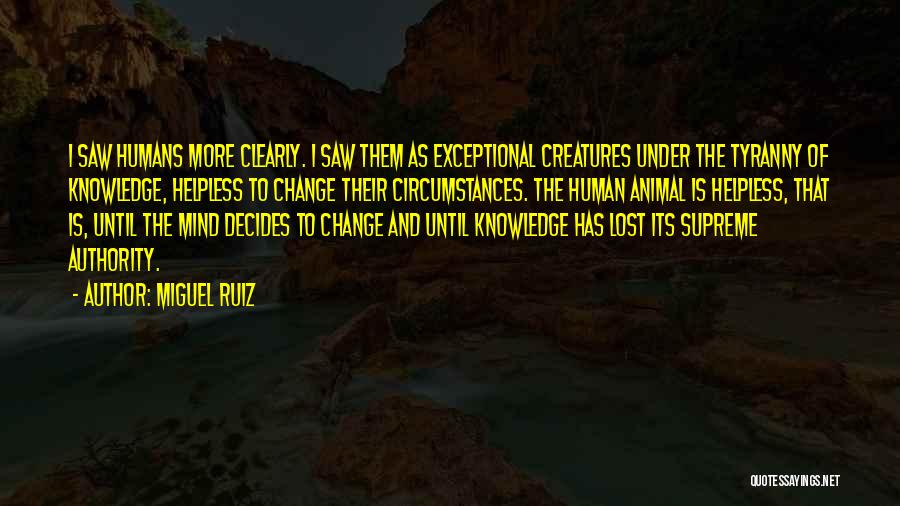 Miguel Ruiz Quotes: I Saw Humans More Clearly. I Saw Them As Exceptional Creatures Under The Tyranny Of Knowledge, Helpless To Change Their