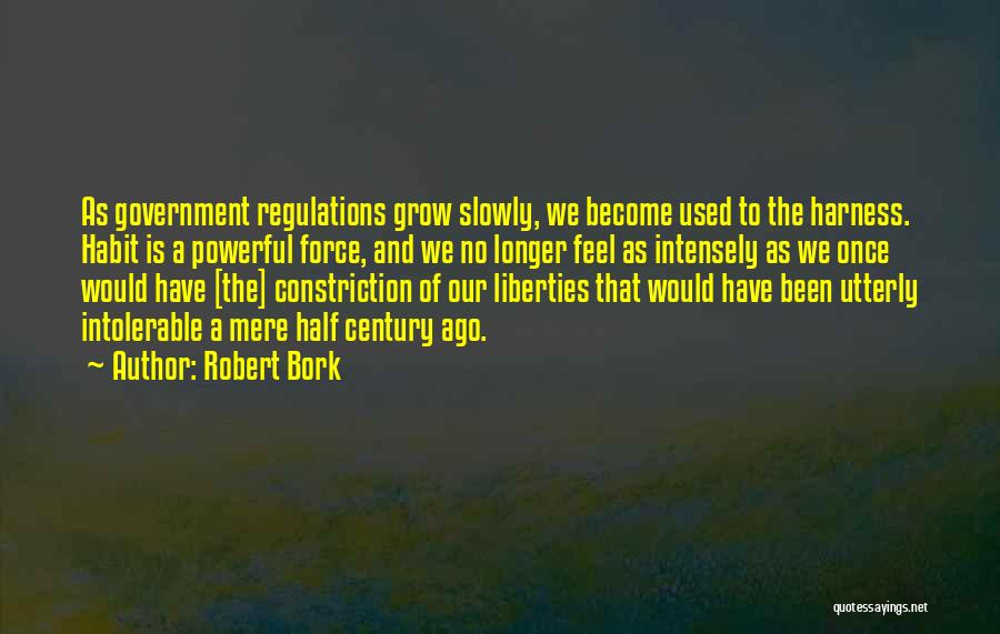 Robert Bork Quotes: As Government Regulations Grow Slowly, We Become Used To The Harness. Habit Is A Powerful Force, And We No Longer