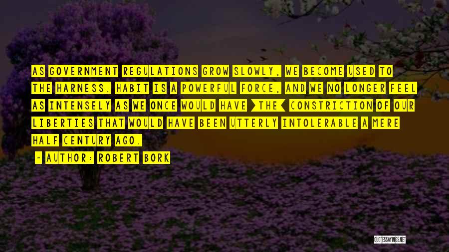Robert Bork Quotes: As Government Regulations Grow Slowly, We Become Used To The Harness. Habit Is A Powerful Force, And We No Longer