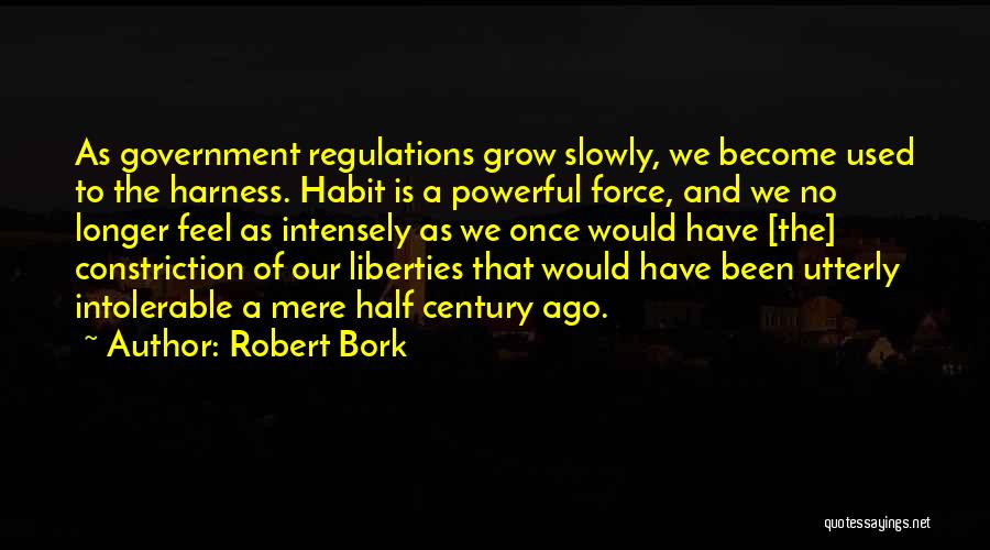 Robert Bork Quotes: As Government Regulations Grow Slowly, We Become Used To The Harness. Habit Is A Powerful Force, And We No Longer
