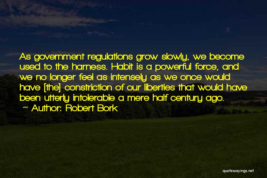 Robert Bork Quotes: As Government Regulations Grow Slowly, We Become Used To The Harness. Habit Is A Powerful Force, And We No Longer