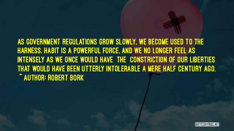 Robert Bork Quotes: As Government Regulations Grow Slowly, We Become Used To The Harness. Habit Is A Powerful Force, And We No Longer