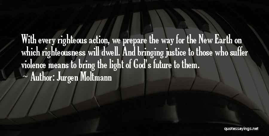 Jurgen Moltmann Quotes: With Every Righteous Action, We Prepare The Way For The New Earth On Which Righteousness Will Dwell. And Bringing Justice