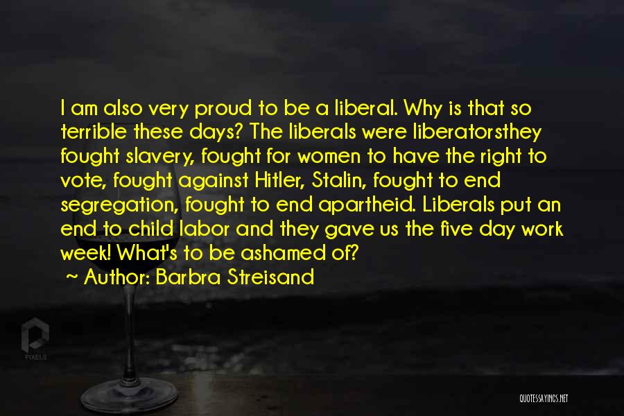 Barbra Streisand Quotes: I Am Also Very Proud To Be A Liberal. Why Is That So Terrible These Days? The Liberals Were Liberatorsthey