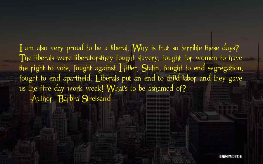 Barbra Streisand Quotes: I Am Also Very Proud To Be A Liberal. Why Is That So Terrible These Days? The Liberals Were Liberatorsthey