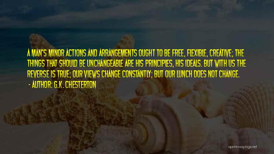 G.K. Chesterton Quotes: A Man's Minor Actions And Arrangements Ought To Be Free, Flexible, Creative; The Things That Should Be Unchangeable Are His