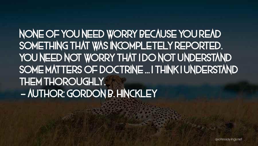 Gordon B. Hinckley Quotes: None Of You Need Worry Because You Read Something That Was Incompletely Reported. You Need Not Worry That I Do