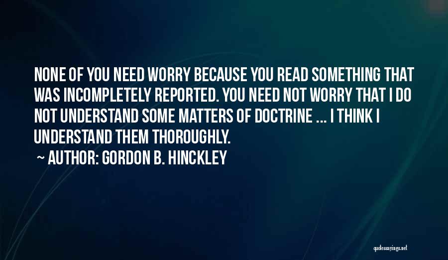 Gordon B. Hinckley Quotes: None Of You Need Worry Because You Read Something That Was Incompletely Reported. You Need Not Worry That I Do