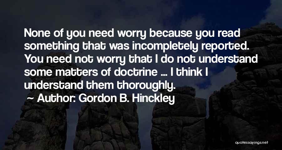 Gordon B. Hinckley Quotes: None Of You Need Worry Because You Read Something That Was Incompletely Reported. You Need Not Worry That I Do