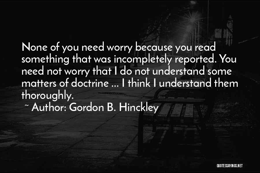 Gordon B. Hinckley Quotes: None Of You Need Worry Because You Read Something That Was Incompletely Reported. You Need Not Worry That I Do