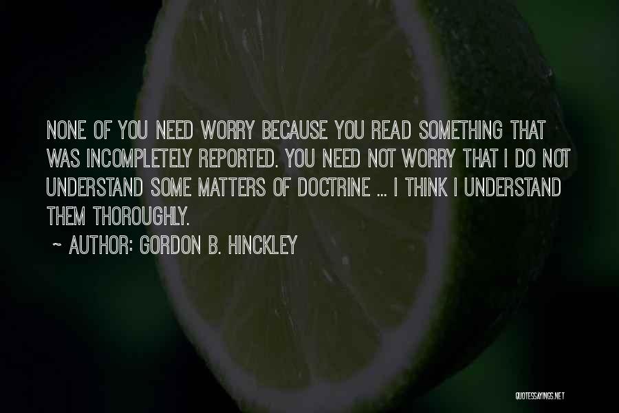 Gordon B. Hinckley Quotes: None Of You Need Worry Because You Read Something That Was Incompletely Reported. You Need Not Worry That I Do