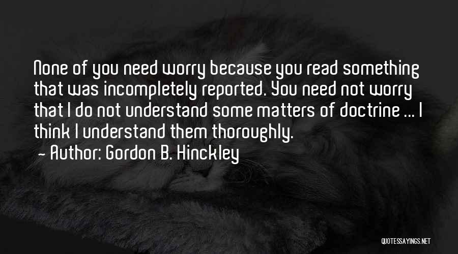 Gordon B. Hinckley Quotes: None Of You Need Worry Because You Read Something That Was Incompletely Reported. You Need Not Worry That I Do