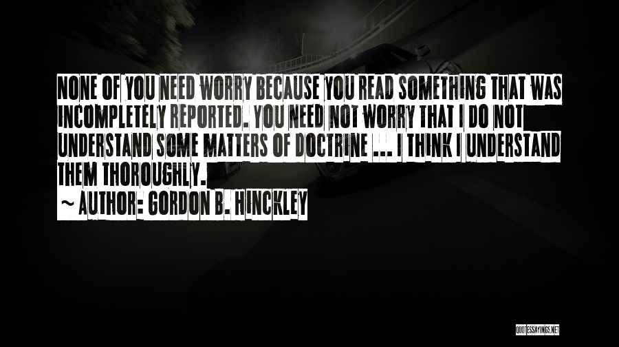 Gordon B. Hinckley Quotes: None Of You Need Worry Because You Read Something That Was Incompletely Reported. You Need Not Worry That I Do