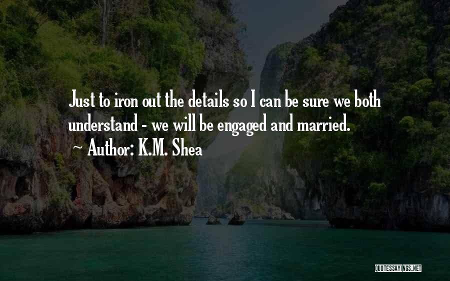 K.M. Shea Quotes: Just To Iron Out The Details So I Can Be Sure We Both Understand - We Will Be Engaged And