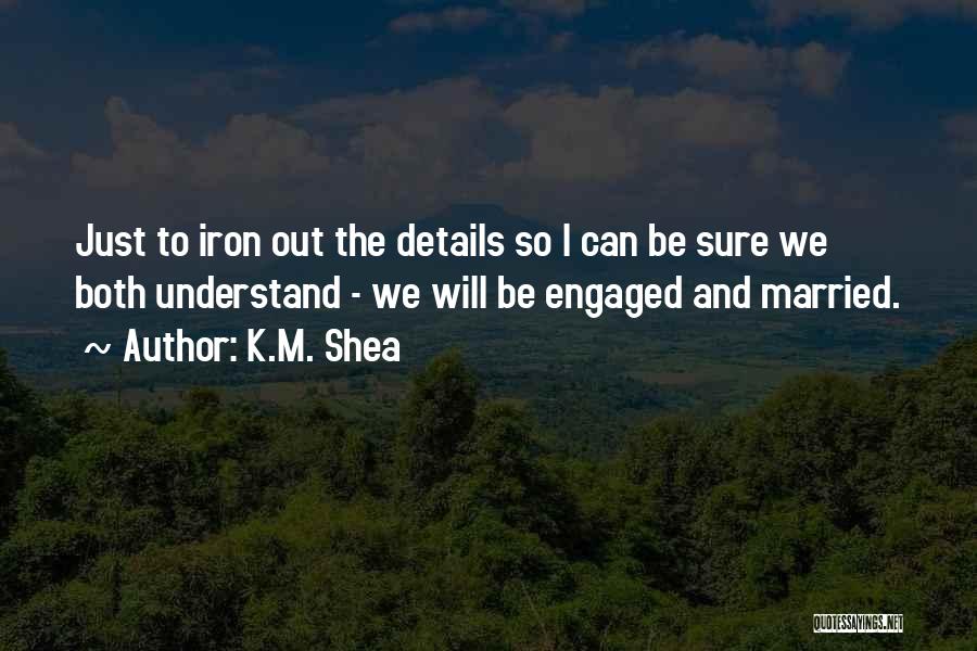 K.M. Shea Quotes: Just To Iron Out The Details So I Can Be Sure We Both Understand - We Will Be Engaged And