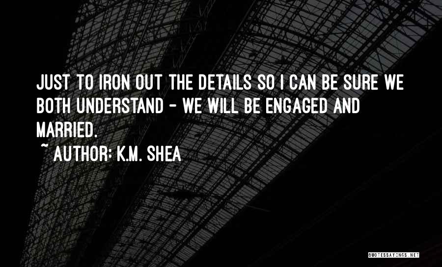 K.M. Shea Quotes: Just To Iron Out The Details So I Can Be Sure We Both Understand - We Will Be Engaged And