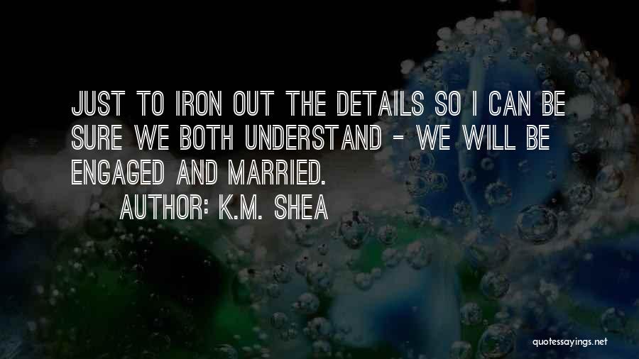 K.M. Shea Quotes: Just To Iron Out The Details So I Can Be Sure We Both Understand - We Will Be Engaged And