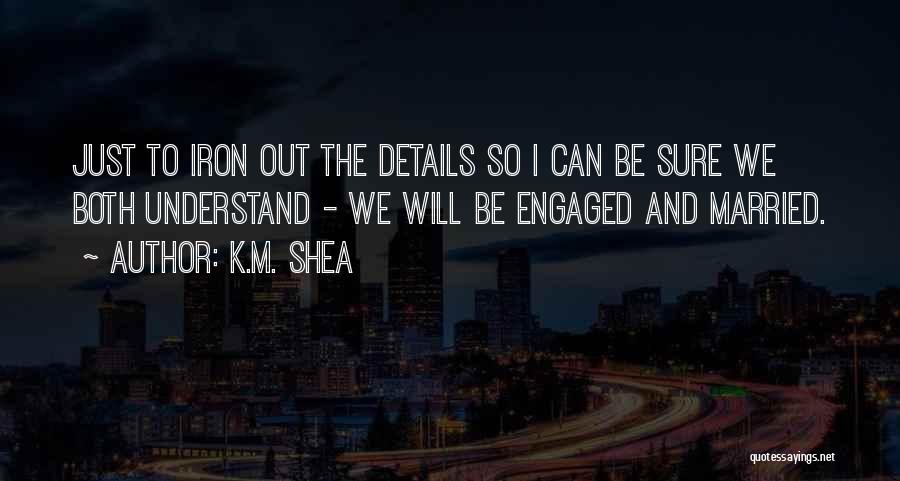 K.M. Shea Quotes: Just To Iron Out The Details So I Can Be Sure We Both Understand - We Will Be Engaged And