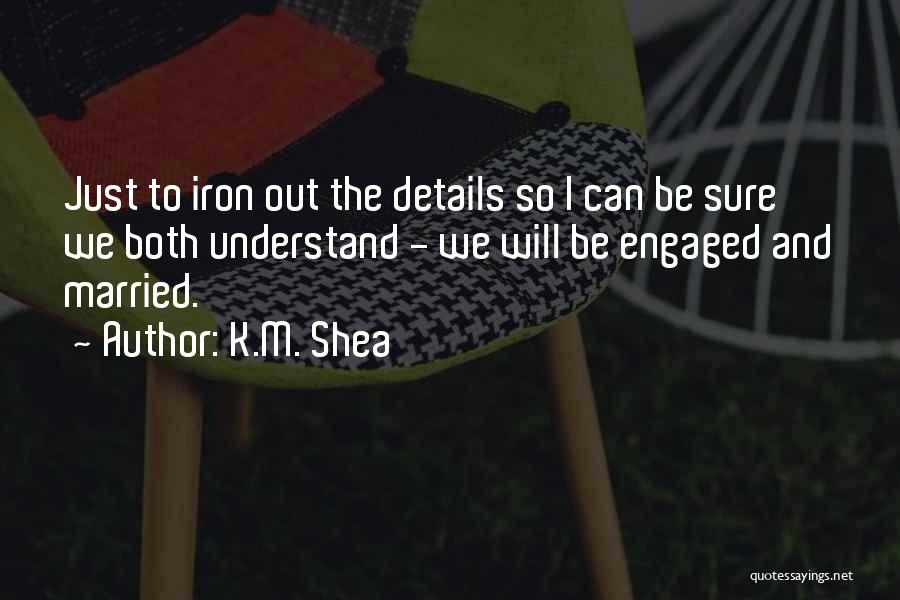 K.M. Shea Quotes: Just To Iron Out The Details So I Can Be Sure We Both Understand - We Will Be Engaged And