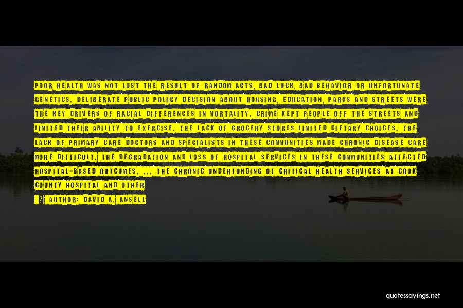 David A. Ansell Quotes: Poor Health Was Not Just The Result Of Random Acts, Bad Luck, Bad Behavior Or Unfortunate Genetics. Deliberate Public Policy