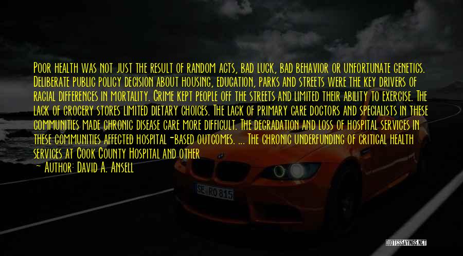 David A. Ansell Quotes: Poor Health Was Not Just The Result Of Random Acts, Bad Luck, Bad Behavior Or Unfortunate Genetics. Deliberate Public Policy