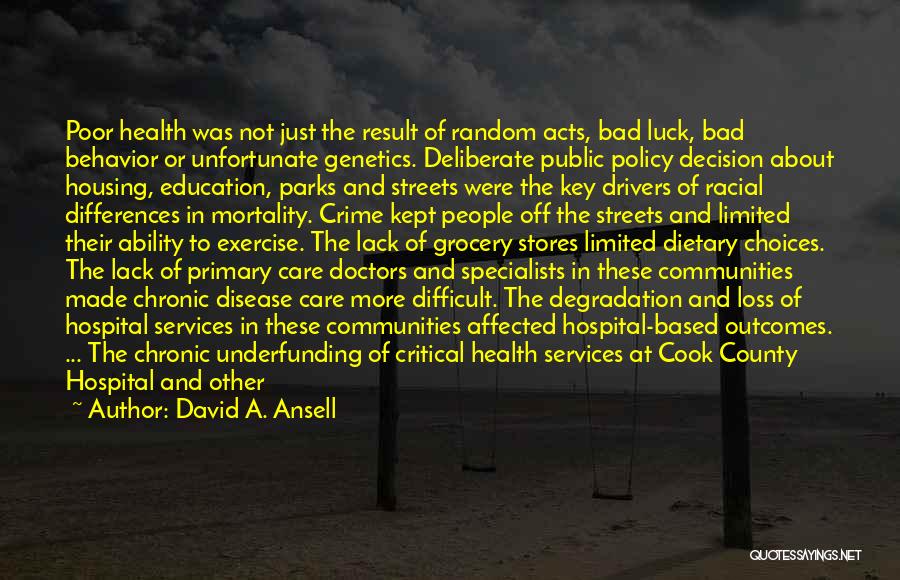 David A. Ansell Quotes: Poor Health Was Not Just The Result Of Random Acts, Bad Luck, Bad Behavior Or Unfortunate Genetics. Deliberate Public Policy