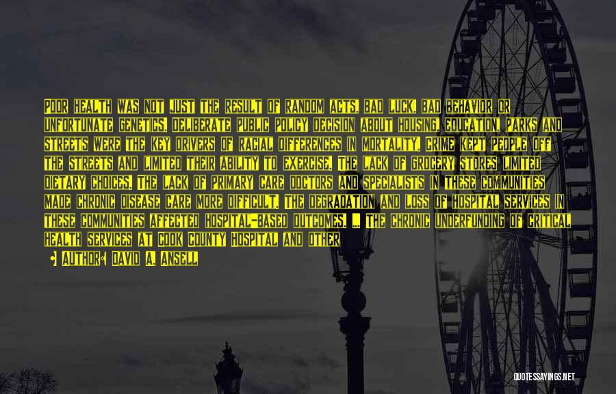 David A. Ansell Quotes: Poor Health Was Not Just The Result Of Random Acts, Bad Luck, Bad Behavior Or Unfortunate Genetics. Deliberate Public Policy