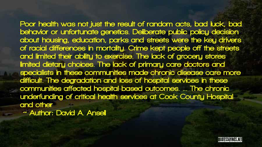 David A. Ansell Quotes: Poor Health Was Not Just The Result Of Random Acts, Bad Luck, Bad Behavior Or Unfortunate Genetics. Deliberate Public Policy