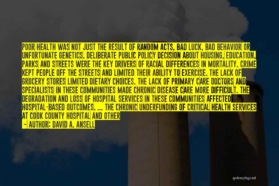 David A. Ansell Quotes: Poor Health Was Not Just The Result Of Random Acts, Bad Luck, Bad Behavior Or Unfortunate Genetics. Deliberate Public Policy