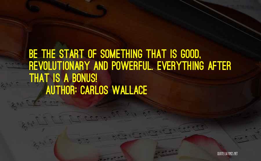 Carlos Wallace Quotes: Be The Start Of Something That Is Good, Revolutionary And Powerful. Everything After That Is A Bonus!