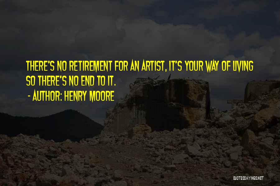 Henry Moore Quotes: There's No Retirement For An Artist, It's Your Way Of Living So There's No End To It.