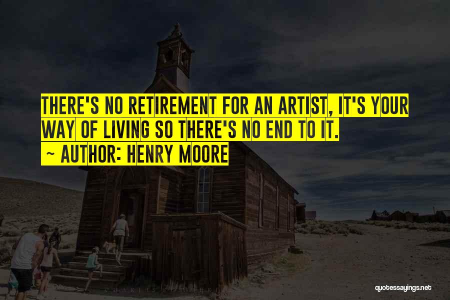 Henry Moore Quotes: There's No Retirement For An Artist, It's Your Way Of Living So There's No End To It.