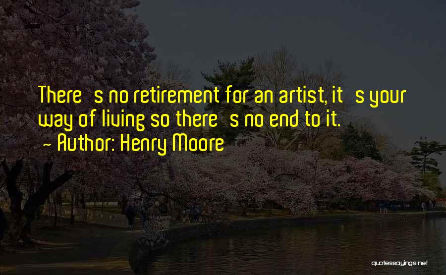 Henry Moore Quotes: There's No Retirement For An Artist, It's Your Way Of Living So There's No End To It.