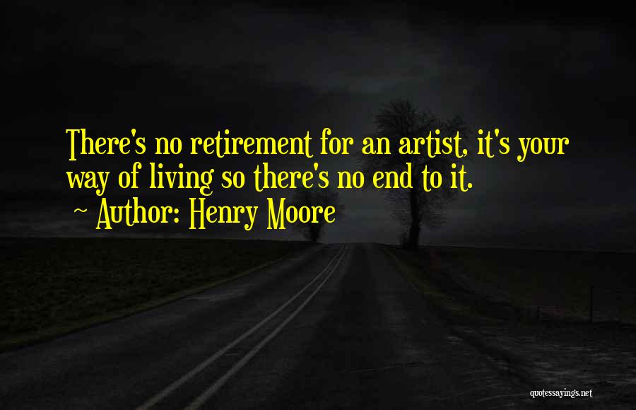 Henry Moore Quotes: There's No Retirement For An Artist, It's Your Way Of Living So There's No End To It.