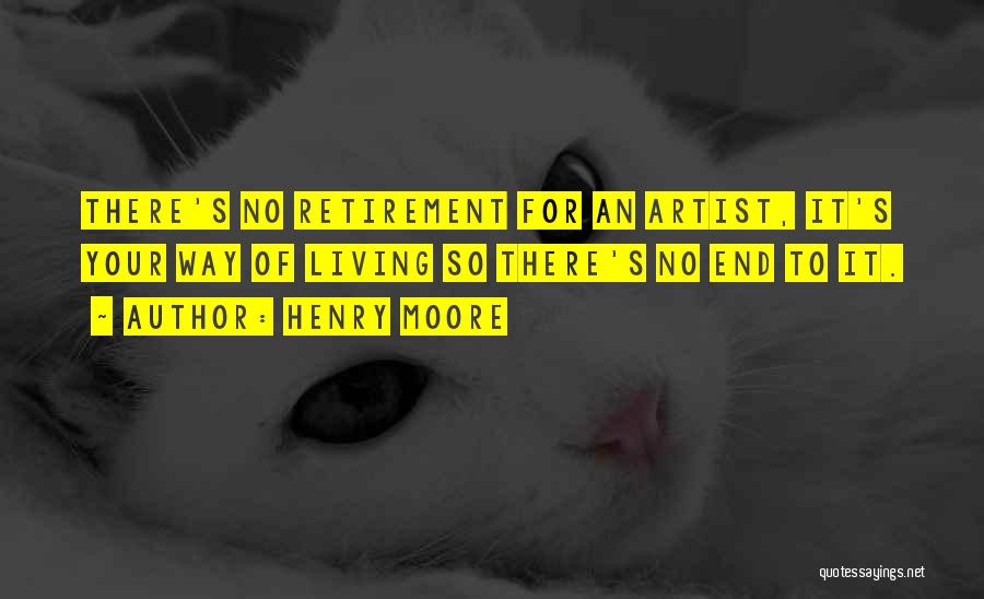 Henry Moore Quotes: There's No Retirement For An Artist, It's Your Way Of Living So There's No End To It.