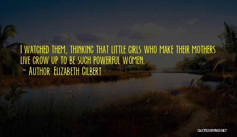 Elizabeth Gilbert Quotes: I Watched Them, Thinking That Little Girls Who Make Their Mothers Live Grow Up To Be Such Powerful Women.